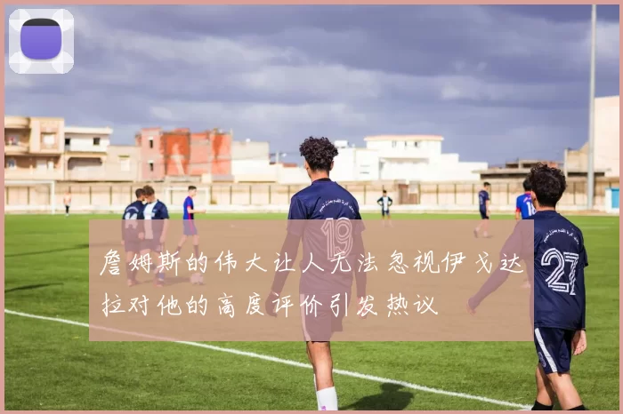 詹姆斯的伟大让人无法忽视伊戈达拉对他的高度评价引发热议