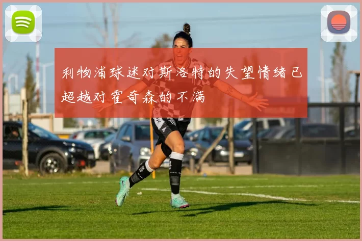 利物浦球迷对斯洛特的失望情绪已超越对霍奇森的不满