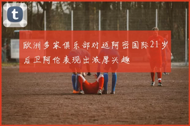 欧洲多家俱乐部对迈阿密国际21岁后卫阿伦表现出浓厚兴趣