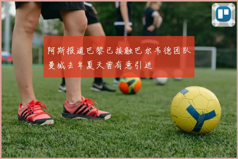 阿斯报道巴黎已接触巴尔韦德团队曼城去年夏天曾有意引进