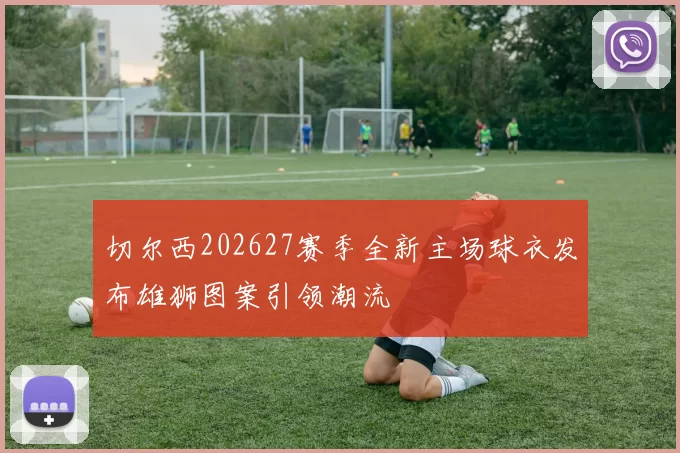 切尔西202627赛季全新主场球衣发布雄狮图案引领潮流