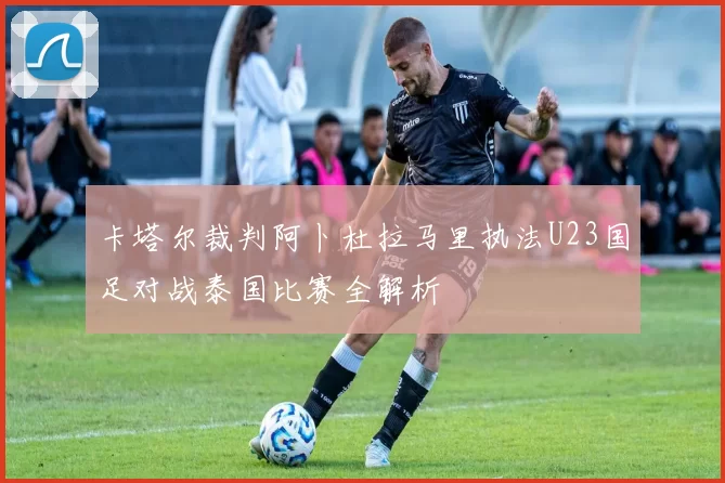 卡塔尔裁判阿卜杜拉马里执法U23国足对战泰国比赛全解析