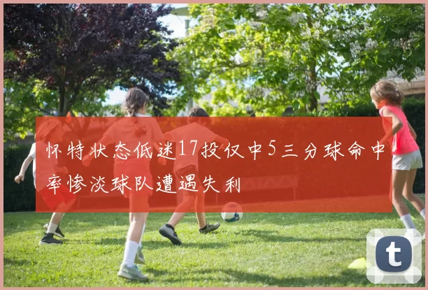 怀特状态低迷17投仅中5三分球命中率惨淡球队遭遇失利