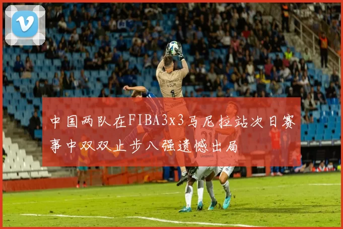 中国两队在FIBA3x3马尼拉站次日赛事中双双止步八强遗憾出局