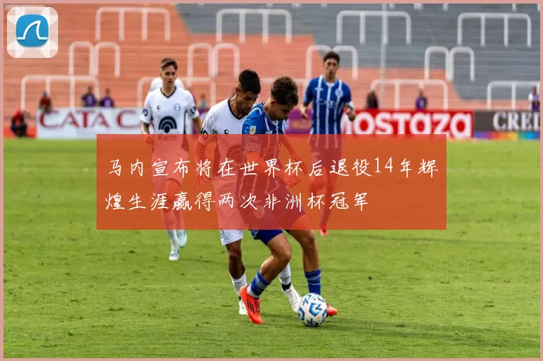 马内宣布将在世界杯后退役14年辉煌生涯赢得两次非洲杯冠军